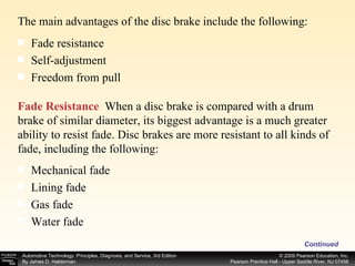 The main advantages of the disc brake include the following: Continued Fade resistance  Self-adjustment  Freedom from pull  Fade Resistance   When a disc brake is compared with a drum brake of similar diameter, its biggest advantage is a much greater ability to resist fade. Disc brakes are more resistant to all kinds of fade, including the following:  Mechanical fade  Lining fade  Gas fade  Water fade  