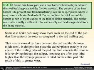 Some disc brake pads may show more wear on the end of the pad that first contacts the rotor as compared to the pad trailing end. This wear is caused by force between the pad and the abutment (slide area). In designs that place the caliper piston exactly in the center of the leading edge of the pad that first contacts the rotor as it is revolving through the caliper, pressures are often one-third higher than the average pressure exerted on the entire pad. The result of this is greater wear.  Continued NOTE:   Some disc brake pads use a heat barrier (thermo) layer between the steel backing plate and the friction material. The purpose of the heat barrier is to prevent heat from transferring into the caliper piston where it may cause the brake fluid to boil. Do not confuse the thickness of the barrier as part of the thickness of the friction lining material. The barrier material is usually a different color and usually can be distinguished from the lining material. 