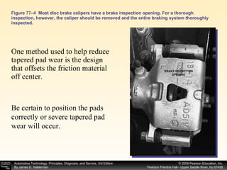 Figure 77–4  Most disc brake calipers have a brake inspection opening. For a thorough inspection, however, the caliper should be removed and the entire braking system thoroughly inspected. One method used to help reduce tapered pad wear is the design that offsets the friction material off center.  Be certain to position the pads correctly or severe tapered pad wear will occur.  