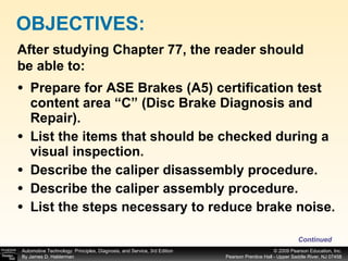 Prepare for ASE Brakes (A5) certification test content area “C” (Disc Brake Diagnosis and Repair). List the items that should be checked during a visual inspection. Describe the caliper disassembly procedure. Describe the caliper assembly procedure. List the steps necessary to reduce brake noise. OBJECTIVES: After studying Chapter 77, the reader should be able to: Continued 