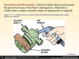 Figure 77–11  A wooden block or a folded shop cloth helps prevent damage when caliper pistons are removed. Inspection and Disassembly   Check for brake fluid in and around the piston boot area. If the boot is damaged or a fluid leak is visible, then a caliper assembly repair or replacement is required.  Continued 