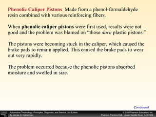 Phenolic Caliper Pistons   Made from a phenol-formaldehyde resin combined with various reinforcing fibers. When  phenolic caliper pistons  were first used, results were not good and the problem was blamed on “those  darn  plastic pistons.”  The pistons were becoming stuck in the caliper, which caused the brake pads to remain applied. This caused the brake pads to wear out very rapidly. The problem occurred because the phenolic pistons absorbed moisture and swelled in size. Continued 