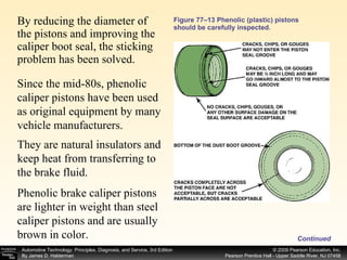 Figure 77–13 Phenolic (plastic) pistons should be carefully inspected. By reducing the diameter of the pistons and improving the caliper boot seal, the sticking problem has been solved.  Continued Since the mid-80s, phenolic caliper pistons have been used as original equipment by many vehicle manufacturers.  They are natural insulators and keep heat from transferring to the brake fluid.  Phenolic brake caliper pistons are lighter in weight than steel caliper pistons and are usually brown in color.  