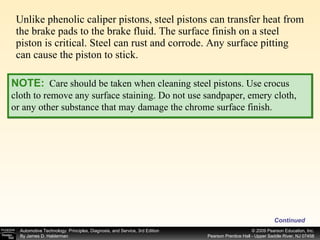 Unlike phenolic caliper pistons, steel pistons can transfer heat from the brake pads to the brake fluid. The surface finish on a steel piston is critical. Steel can rust and corrode. Any surface pitting can cause the piston to stick. Continued NOTE:   Care should be taken when cleaning steel pistons. Use crocus cloth to remove any surface staining. Do not use sandpaper, emery cloth, or any other substance that may damage the chrome surface finish. 