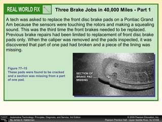 A tech was asked to replace the front disc brake pads on a Pontiac Grand Am because the sensors were touching the rotors and making a squealing sound. This was the third time the front brakes needed to be replaced. Previous brake repairs had been limited to replacement of front disc brake pads only. When the caliper was removed and the pads inspected, it was discovered that part of one pad had broken and a piece of the lining was missing.  Three Brake Jobs in 40,000 Miles - Part 1 Figure 77–15 These pads were found to be cracked and a section was missing from a part of one pad. 