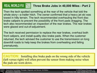 Then the tech spotted something at the rear of the vehicle that told the whole story—a trailer hitch. The owner confirmed that a heavy jet ski was towed in hilly terrain. The tech recommended overhauling the front disc brake calipers to prevent the possibility of the front pads dragging. The tech also recommended an inspection of the rear brakes. The rear brakes were glazed and out-of-adjustment.  Three Brake Jobs in 40,000 Miles - Part 2 The tech received permission to replace the rear brakes, overhaul both front calipers, and install quality disc brake pads. When the customer returned, the tech advised the customer to use the transmission on long downhill roads to help keep the brakes from overheating and failing prematurely. CAUTION:   Installing disc brake pads on the wrong side of the vehicle (left versus right) will often prevent the sensor from making noise when the pads are worn down. 