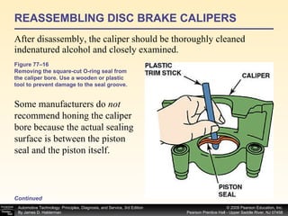 REASSEMBLING DISC BRAKE CALIPERS After disassembly, the caliper should be thoroughly cleaned indenatured alcohol and closely examined.  Figure 77–16 Removing the square-cut O-ring seal from the caliper bore. Use a wooden or plastic tool to prevent damage to the seal groove.  Continued Some manufacturers do  not  recommend honing the caliper bore because the actual sealing surface is between the piston seal and the piston itself.  