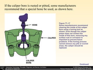Figure 77–17 Some manufacturers recommend cleaning the inside of the caliper bore using a honing tool as shown. Even though the caliper piston does not contact the inside of this bore, removing any surface rust or corrosion is important to prevent future problems. If the honing process cannot remove any pits or scored areas, the caliper should be replaced. If the caliper bore is rusted or pitted, some manufacturers recommend that a special hone be used, as shown here. Continued 
