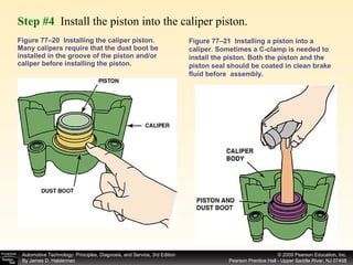 Figure 77–20  Installing the caliper piston. Many calipers require that the dust boot be installed in the groove of the piston and/or caliper before installing the piston.  Step #4  Install the piston into the caliper piston. Figure 77–21  Installing a piston into a caliper. Sometimes a C-clamp is needed to install the piston. Both the piston and the piston seal should be coated in clean brake fluid before  assembly. 