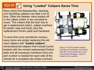 Many techs find disassembly, cleaning, and rebuilding calipers can take a lot of time. Often the bleeder valve breaks off or the caliper piston is too corroded to reuse. This means that the tech has to get a replacement piston, caliper overhaul kit (piston seal and boot), plus the replacement friction pads and hardware.  Using “Loaded” Calipers Saves Time Figure 77–26 A loaded caliper includes all hardware and shims with the correct pads all in one convenient package, ready to install on the vehicle. To save time (and sometimes money), many techs are simply replacing the old used calipers with “ loaded calipers ”, remanufactured calipers that include (come loaded) with the correct replacement friction pads and all necessary hardware.Only one part number is needed for each side of the vehicle for a complete disc brake overhaul. 