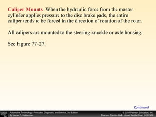 Caliper Mounts   When the hydraulic force from the master cylinder applies pressure to the disc brake pads, the entire caliper tends to be forced in the direction of rotation of the rotor. All calipers are mounted to the steering knuckle or axle housing. See Figure 77–27. Continued 