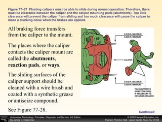 Figure 77–27  Floating calipers must be able to slide during normal operation. Therefore, there must be clearance between the caliper and the caliper mounting pads (abutments). Too little clearance will prevent the caliper from sliding and too much clearance will cause the caliper to make a clunking noise when the brakes are applied. All braking force transfers from the caliper to the mount.  The places where the caliper contacts the caliper mount are called the  abutments ,  reaction pads , or  ways .  The sliding surfaces of the caliper support should be cleaned with a wire brush and coated with a synthetic grease or antiseize compound. See Figure 77-28. Continued 