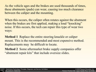 As the vehicle ages and the brakes are used thousands of times, these abutments (pads) can wear, causing too much clearance between the caliper and the mounting. When this occurs, the caliper often rotates against the abutment when the brakes are first applied, making a loud “knocking” noise. If this occurs, the tech can repair this type of wear two ways: Method 1  Replace the entire steering knuckle or caliper mount. This is the recommended and most expensive method. Replacements may  be difficult to locate. Method 2   Some aftermarket brake supply companies offer “abutment repair kits” that include oversize slides. 