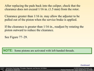 After replacing the pads back into the caliper, check that the clearance does not exceed 1/16 in. (1.5 mm) from the rotor. Clearance greater than 1/16 in. may allow the adjuster to be pulled out of the piston when the service brake is applied. If the clearance is greater than 1/16 in., readjust by rotating the piston outward to reduce the clearance. See Figure 77–29. Continued NOTE:   Some pistons are activated with left-handed threads. 