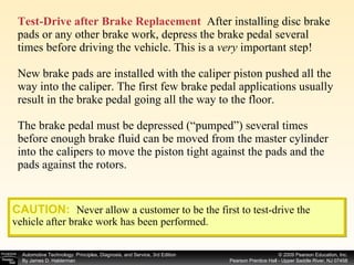 Test-Drive after Brake Replacement   After installing disc brake pads or any other brake work, depress the brake pedal several times before driving the vehicle. This is a  very  important step! New brake pads are installed with the caliper piston pushed all the way into the caliper. The first few brake pedal applications usually result in the brake pedal going all the way to the floor. The brake pedal must be depressed (“pumped”) several times before enough brake fluid can be moved from the master cylinder into the calipers to move the piston tight against the pads and the pads against the rotors.  CAUTION:   Never allow a customer to be the first to test-drive the vehicle after brake work has been performed. 