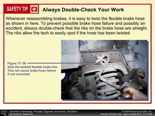 Whenever reassembling brakes, it is easy to twist the flexible brake hose as shown in here. To prevent possible brake hose failure and possibly an accident, always double-check that the ribs on the brake hose are straight. The ribs allow the tech to easily spot if the hose has been twisted Always Double-Check Your Work Figure 77–30 Note the twisted flexible brake line. This can cause brake hose failure if not corrected. 