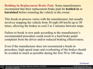 Bedding-In Replacement Brake Pads   Some manufacturers recommend that their replacement brake pads be  bedded - in  or  burnished  before returning the vehicle to the owner. This break-in process varies with the manufacturer, but usually involves stopping the vehicle from 30 mph (48 km/h) up to 30 times, allowing the brakes to cool 2 to 3 minutes between stops. Failure to break in new pads according to the manufacturer’s recommended procedure could result in a hard brake pedal complaint from the driver and/or reduced braking effectiveness. Even if the manufacturer does not recommend a break-in procedure, high-speed stops and overheating of the brakes should be avoided as much as possible during the first 50 to 100 stops. Continued 