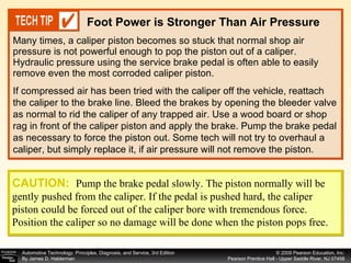 Many times, a caliper piston becomes so stuck that normal shop air pressure is not powerful enough to pop the piston out of a caliper. Hydraulic pressure using the service brake pedal is often able to easily remove even the most corroded caliper piston.  Foot Power is Stronger Than Air Pressure If compressed air has been tried with the caliper off the vehicle, reattach the caliper to the brake line. Bleed the brakes by opening the bleeder valve as normal to rid the caliper of any trapped air. Use a wood board or shop rag in front of the caliper piston and apply the brake. Pump the brake pedal as necessary to force the piston out. Some tech will not try to overhaul a caliper, but simply replace it, if air pressure will not remove the piston. CAUTION:   Pump the brake pedal slowly. The piston normally will be gently pushed from the caliper. If the pedal is pushed hard, the caliper piston could be forced out of the caliper bore with tremendous force. Position the caliper so no damage will be done when the piston pops free. 