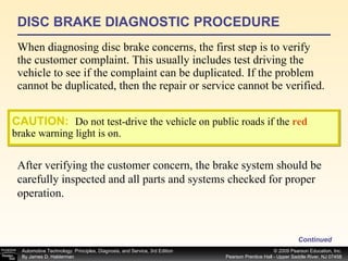 DISC BRAKE DIAGNOSTIC PROCEDURE When diagnosing disc brake concerns, the first step is to verify the customer complaint. This usually includes test driving the vehicle to see if the complaint can be duplicated. If the problem cannot be duplicated, then the repair or service cannot be verified. Continued CAUTION:   Do not test-drive the vehicle on public roads if the  red  brake warning light is on. After verifying the customer concern, the brake system should be carefully inspected and all parts and systems checked for proper operation.  