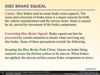 DISC BRAKE SQUEAL Causes   Disc brakes tend to create brake noise (squeal). The cause and correction of brake noise is a major concern for both the vehicle manufacturers and the service techs. Noise is caused by air, moved by movement of the brake components.  Continued Correcting Disc Brake Squeal   Brake squeal can best be  prevented  by careful attention to details when servicing any disc brake. Some of these precautions include the following.  Keeping the Disc Brake Pads Clean   Grease on brake lining material causes the friction surface to be uneven. When brakes are applied, the uneven surface causes brake components to move.  