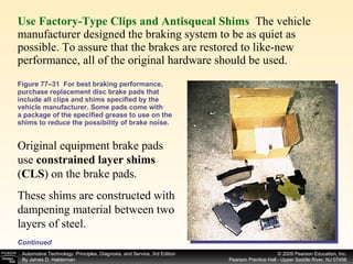 Use Factory-Type Clips and Antisqueal Shims   The vehicle manufacturer designed the braking system to be as quiet as possible. To assure that the brakes are restored to like-new performance, all of the original hardware should be used.  Figure 77–31  For best braking performance, purchase replacement disc brake pads that include all clips and shims specified by the vehicle manufacturer. Some pads come with a package of the specified grease to use on the shims to reduce the possibility of brake noise. Continued Original equipment brake pads use  constrained layer shims  ( CLS ) on the brake pads.  These shims are constructed with dampening material between two layers of steel.  