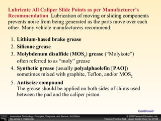 Lubricate All Caliper Slide Points as per Manufacturer’s Recommendation   Lubrication of moving or sliding components prevents noise from being generated as the parts move over each other. Many vehicle manufacturers recommend: Continued 1. Lithium - based brake grease 2. Silicone grease 3. Molybdenum disulfide  ( MOS 2 )  grease  (“Molykote”) often referred to as “moly” grease 4. Synthetic grease  (usually  polyalphaolefin  [ PAO ]) sometimes mixed with graphite, Teflon, and/or MOS 2 5. Antiseize compound The grease should be applied on both sides of shims used between the pad and the caliper piston. 