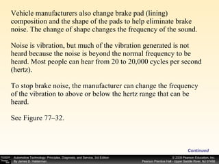 Vehicle manufacturers also change brake pad (lining) composition and the shape of the pads to help eliminate brake noise. The change of shape changes the frequency of the sound. Noise is vibration, but much of the vibration generated is not heard because the noise is beyond the normal frequency to be heard. Most people can hear from 20 to 20,000 cycles per second (hertz). To stop brake noise, the manufacturer can change the frequency of the vibration to above or below the hertz range that can be heard. See Figure 77–32. Continued 