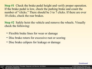 Step #1   Check the brake pedal height and verify proper operation. If the brake pedal is low, check the parking brake and count the number of “clicks.” There should be 3 to 7 clicks. If there are over 10 clicks, check the rear brakes. Step #2  Safely hoist the vehicle and remove the wheels. Visually check the following: Continued Flexible brake lines for wear or damage Disc brake rotors for excessive rust or scoring Disc brake calipers for leakage or damage 
