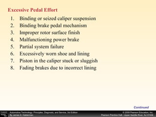Binding or seized caliper suspension Binding brake pedal mechanism Improper rotor surface finish Malfunctioning power brake Partial system failure Excessively worn shoe and lining Piston in the caliper stuck or sluggish Fading brakes due to incorrect lining Continued Excessive Pedal Effort  