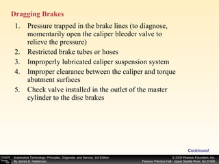 Pressure trapped in the brake lines (to diagnose, momentarily open the caliper bleeder valve to relieve the pressure) Restricted brake tubes or hoses Improperly lubricated caliper suspension system Improper clearance between the caliper and torque abutment surfaces Check valve installed in the outlet of the master cylinder to the disc brakes Continued Dragging Brakes  