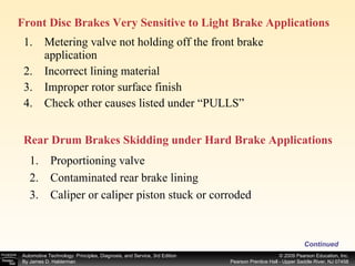 Metering valve not holding off the front brake application Incorrect lining material Improper rotor surface finish Check other causes listed under “PULLS” Continued Front Disc Brakes Very Sensitive to Light Brake Applications  Proportioning valve Contaminated rear brake lining Caliper or caliper piston stuck or corroded  Rear Drum Brakes Skidding under Hard Brake Applications  