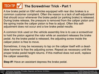 A low brake pedal on GM vehicles equipped with rear disc brakes is a common customer complaint. Often the reason is a lack of self-adjustment that should occur whenever the brake pedal (or parking brake) is released. During brake release, the pressure is removed from the caliper piston and the spring inside the caliper piston is free to adjust. Often this self-adjustment does not occur and a low brake pedal results.  The Screwdriver Trick - Part 1 A common trick used on the vehicle assembly line is to use a screwdriver to hold the piston against the rotor while an assistant releases the brake pedal. As the brake pedal is released, the adjusting screw inside the caliper piston is free to move.  Sometimes, it may be necessary to tap on the caliper itself with a dead- blow hammer to free the adjusting screw. Repeat as necessary until the proper brake pedal height returns. If this method does not work, replace the caliper assembly. Step #1   Have an assistant depress the brake pedal. 