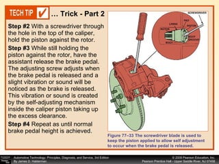 Step #2   With a screwdriver through the hole in the top of the caliper, hold the piston against the rotor. S tep #3   While still holding the piston against the rotor, have the assistant release the brake pedal. The adjusting screw adjusts when the brake pedal is released and a slight vibration or sound will be noticed as the brake is released. This vibration or sound is created by the self-adjusting mechanism inside the caliper piston taking up the excess clearance. Step #4   Repeat as until normal brake pedal height is achieved. …  Trick - Part 2 Figure 77–33 The screwdriver blade is used to keep the piston applied to allow self adjustment to occur when the brake pedal is released. 