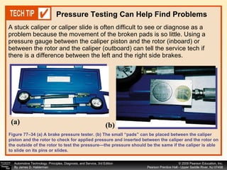 A stuck caliper or caliper slide is often difficult to see or diagnose as a problem because the movement of the broken pads is so little. Using a pressure gauge between the caliper piston and the rotor (inboard) or between the rotor and the caliper (outboard) can tell the service tech if there is a difference between the left and the right side brakes. Pressure Testing Can Help Find Problems Figure 77–34 (a) A brake pressure tester. (b) The small “pads” can be placed between the caliper piston and the rotor to check for applied pressure and inserted between the caliper and the rotor on the outside of the rotor to test the pressure—the pressure should be the same if the caliper is able to slide on its pins or slides. (a) (b) 