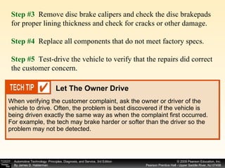When verifying the customer complaint, ask the owner or driver of the vehicle to drive. Often, the problem is best discovered if the vehicle is being driven exactly the same way as when the complaint first occurred. For example, the tech may brake harder or softer than the driver so the problem may not be detected. Step #3  Remove disc brake calipers and check the disc brakepads for proper lining thickness and check for cracks or other damage. Step #4   Replace all components that do not meet factory specs. Step #5   Test-drive the vehicle to verify that the repairs did correct the customer concern. Let The Owner Drive 
