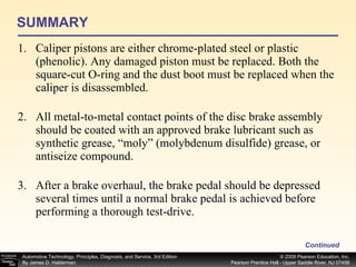 SUMMARY Caliper pistons are either chrome-plated steel or plastic (phenolic). Any damaged piston must be replaced. Both the square-cut O-ring and the dust boot must be replaced when the caliper is disassembled. All metal-to-metal contact points of the disc brake assembly should be coated with an approved brake lubricant such as synthetic grease, “moly” (molybdenum disulfide) grease, or antiseize compound. After a brake overhaul, the brake pedal should be depressed several times until a normal brake pedal is achieved before performing a thorough test-drive. Continued 