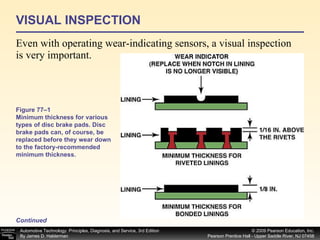 VISUAL INSPECTION Even with operating wear-indicating sensors, a visual inspection is very important.  Continued Figure 77–1 Minimum thickness for various types of disc brake pads. Disc brake pads can, of course, be replaced before they wear down to the factory-recommended minimum thickness. 