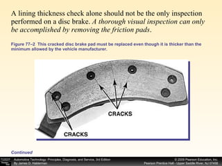 A lining thickness check alone should not be the only inspection performed on a disc brake.  A thorough visual inspection can only be accomplished by removing the friction pads . Figure 77–2  This cracked disc brake pad must be replaced even though it is thicker than the minimum allowed by the vehicle manufacturer. Continued 