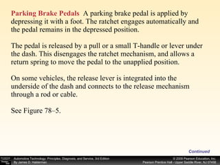 Parking Brake Pedals   A parking brake pedal is applied by depressing it with a foot. The ratchet engages automatically and the pedal remains in the depressed position.  The pedal is released by a pull or a small T-handle or lever under the dash. This disengages the ratchet mechanism, and allows a return spring to move the pedal to the unapplied position. On some vehicles, the release lever is integrated into the underside of the dash and connects to the release mechanism through a rod or cable. See Figure 78–5. Continued 