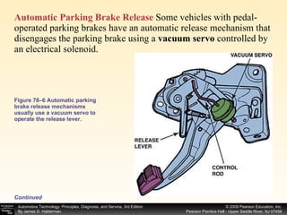 Figure 78–6 Automatic parking brake release mechanisms usually use a vacuum servo to operate the release lever. Automatic Parking Brake Release  Some vehicles with pedal-operated parking brakes have an automatic release mechanism that disengages the parking brake using a  vacuum servo  controlled by an electrical solenoid.  Continued 