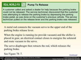 A customer called and asked a dealer for help because the parking brake could not be released. The service technician discovered that the customer was attempting to release the parking brake by depressing the parking brake pedal, as was done on the customer’s previous vehicle. The service technician pulled on the release lever and the parking brake was released. Pump To Release A metal rod connects the vacuum servo to the upper end of the parking brake release lever.  When the engine is running (to provide vacuum) and the shifter is placed in gear, an electrical contact closes to energize the solenoid and route vacuum to the servo.  The servo diaphragm then retracts the rod, which releases the parking brake.  See Figure 78–7. Continued 