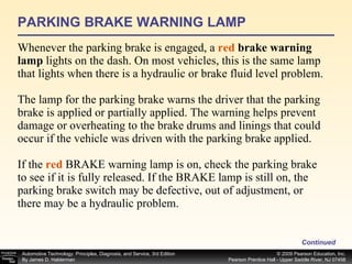 PARKING BRAKE WARNING LAMP Whenever the parking brake is engaged, a  red  brake warning lamp  lights on the dash. On most vehicles, this is the same lamp that lights when there is a hydraulic or brake fluid level problem. The lamp for the parking brake warns the driver that the parking brake is applied or partially applied. The warning helps prevent damage or overheating to the brake drums and linings that could occur if the vehicle was driven with the parking brake applied. If the  red  BRAKE warning lamp is on, check the parking brake to see if it is fully released. If the BRAKE lamp is still on, the parking brake switch may be defective, out of adjustment, or there may be a hydraulic problem. Continued 