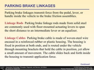 PARKING BRAKE LINKAGES Parking brake linkages transmit force from the pedal, lever, or handle inside the vehicle to the brake friction assemblies. Continued Linkage Rods   Parking brake linkage rods made from solid steel are commonly used with floor-mounted actuating levers to span the short distance to an intermediate lever or an equalizer. Linkage Cables   Parking brake cable is made of woven-steel wire encased in a reinforced rubber or plastic housing. The housing is fixed in position at both ends, and is routed under the vehicle through mounting brackets that hold the cable in position, yet allow a small amount of movement. The cable slides back and forth inside the housing to transmit application force. 
