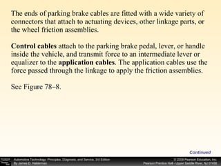 The ends of parking brake cables are fitted with a wide variety of connectors that attach to actuating devices, other linkage parts, or the wheel friction assemblies. Control cables  attach to the parking brake pedal, lever, or handle inside the vehicle, and transmit force to an intermediate lever or equalizer to the  application cables . The application cables use the force passed through the linkage to apply the friction assemblies. See Figure 78–8. Continued 