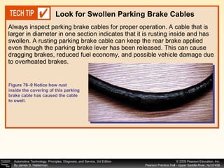 Always inspect parking brake cables for proper operation. A cable that is larger in diameter in one section indicates that it is rusting inside and has swollen. A rusting parking brake cable can keep the rear brake applied even though the parking brake lever has been released. This can cause dragging brakes, reduced fuel economy, and possible vehicle damage due to overheated brakes. Look for Swollen Parking Brake Cables Figure 78–9 Notice how rust inside the covering of this parking brake cable has caused the cable to swell. 