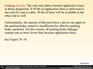 Linkage Levers   The rods and cables transmit application force in direct proportion. If 50 lbs of application force is delivered to one end of a rod or cable, 50 lbs of force will be available at the other end as well.  Unfortunately, the amount of physical force a driver can apply to the parking brake control is insufficient for effective parking brake operation. For this reason, all parking brake linkages contain one or more levers that increase application force. See Figure 78–10. Continued 