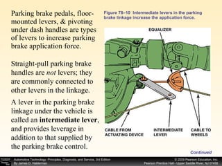 Figure 78–10  Intermediate levers in the parking brake linkage increase the application force. Parking brake pedals, floor-mounted levers, & pivoting under dash handles are types of levers to increase parking brake application force.  Straight-pull parking brake handles are  not  levers; they are commonly connected to other levers in the linkage. A lever in the parking brake linkage under the vehicle is called an  intermediate lever , and provides leverage in addition to that supplied by the parking brake control. Continued 