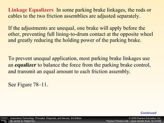 Linkage Equalizers   In some parking brake linkages, the rods or cables to the two friction assemblies are adjusted separately. If the adjustments are unequal, one brake will apply before the other, preventing full lining-to-drum contact at the opposite wheel and greatly reducing the holding power of the parking brake.  Continued To prevent unequal application, most parking brake linkages use an  equalizer  to balance the force from the parking brake control, and transmit an equal amount to each friction assembly. See Figure 78–11.  