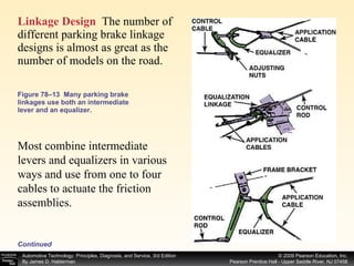 Figure 78–13  Many parking brake linkages use both an intermediate lever and an equalizer. Linkage Design   The number of different parking brake linkage designs is almost as great as the number of models on the road.  Most combine intermediate levers and equalizers in various ways and use from one to four cables to actuate the friction assemblies.  Continued 