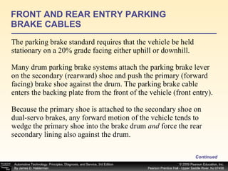 The parking brake standard requires that the vehicle be held stationary on a 20% grade facing either uphill or downhill. Many drum parking brake systems attach the parking brake lever on the secondary (rearward) shoe and push the primary (forward facing) brake shoe against the drum. The parking brake cable enters the backing plate from the front of the vehicle (front entry). Because the primary shoe is attached to the secondary shoe on dual-servo brakes, any forward motion of the vehicle tends to wedge the primary shoe into the brake drum  and  force the rear secondary lining also against the drum. FRONT AND REAR ENTRY PARKING BRAKE CABLES Continued 